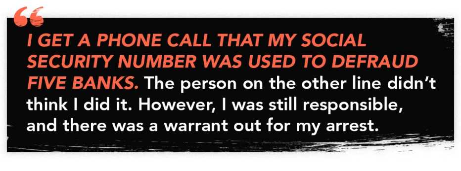 Quote graphic with text that reads. "I get a phoone call that my social security number was used to defraud five banks. The person on the other line didn't think i did it. However, I was still responsible, and there was a warrant out for my arrest."