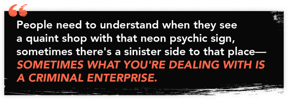 Quote graphic that reads: "People need to understand when they see a quaint shop with that neon psychic sign, sometimes there's a sinister side to that place — SOMETIMES WHAT YOU'RE DEALING WITH IS A CRIMINAL ENTERPRISE