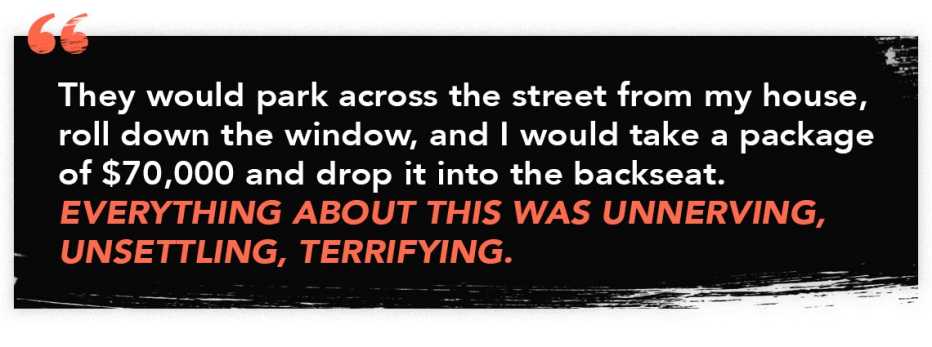 infographic quote that reads: "They would park across the street from my house, roll down the window, and I would take a package of $70,000 and drop it into the backseat. Everything about this was unnerving, unsettling, terrifying."