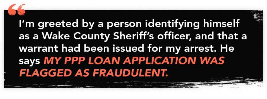 infographic quote that reads: "I'm greeted by a person identifying himself as a Wake County Sheriff's officer, and that a warrant had been issued for my arrest. He says my PPP loan application was flagged as fraudulent."