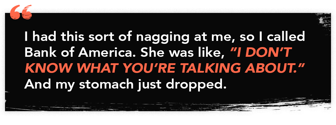 infographic that reads "I had this sort of nagging at me, so I called Bank of America. She was like 'I don't know what you're talking about.' And my stomach just dropped."