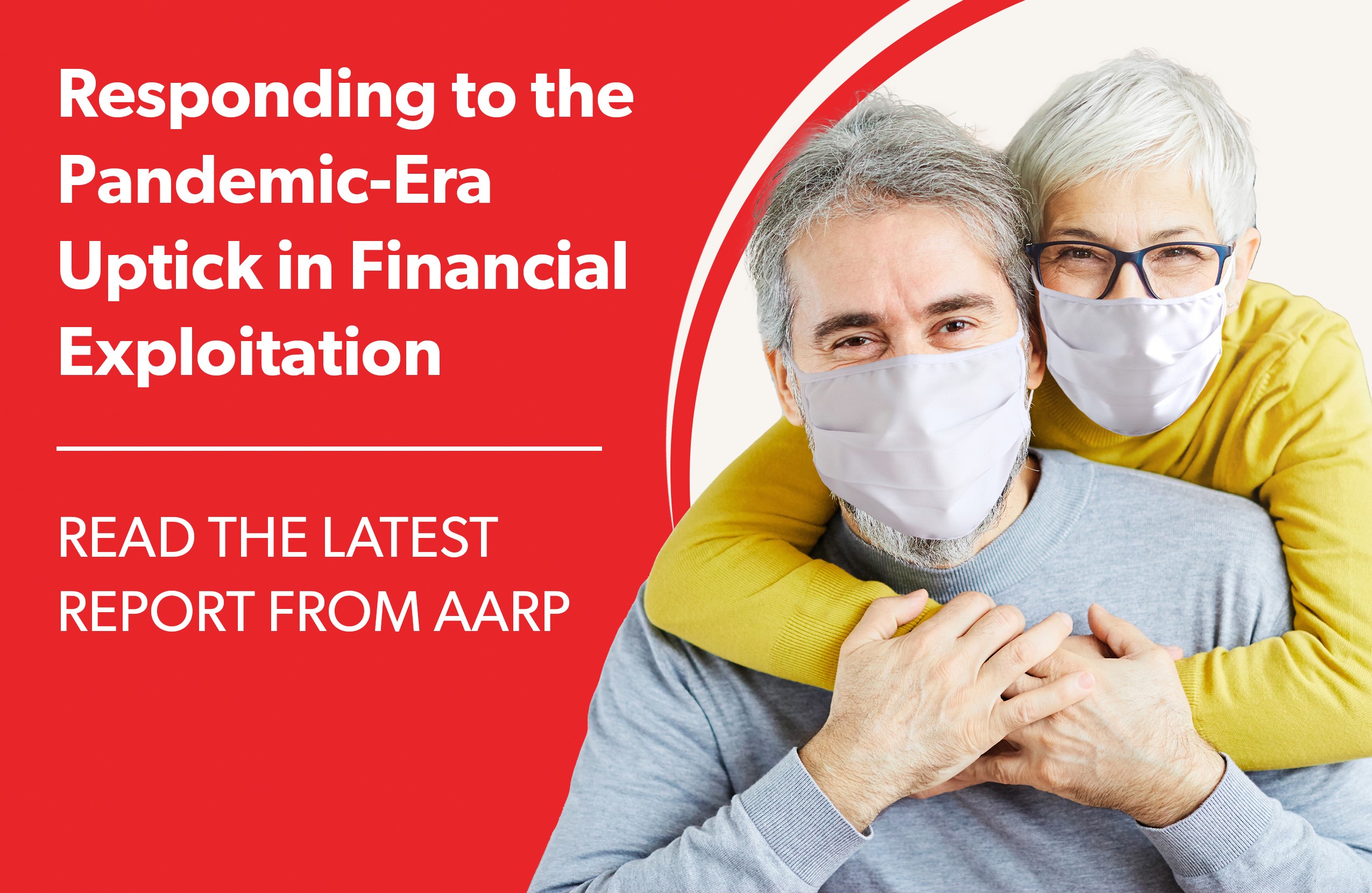 A man and a woman holding each other while wearing masks with text next to them that says Responding to the Pandemic Era Uptick in Financial Exploitation Read the Latest Report from A A R P
