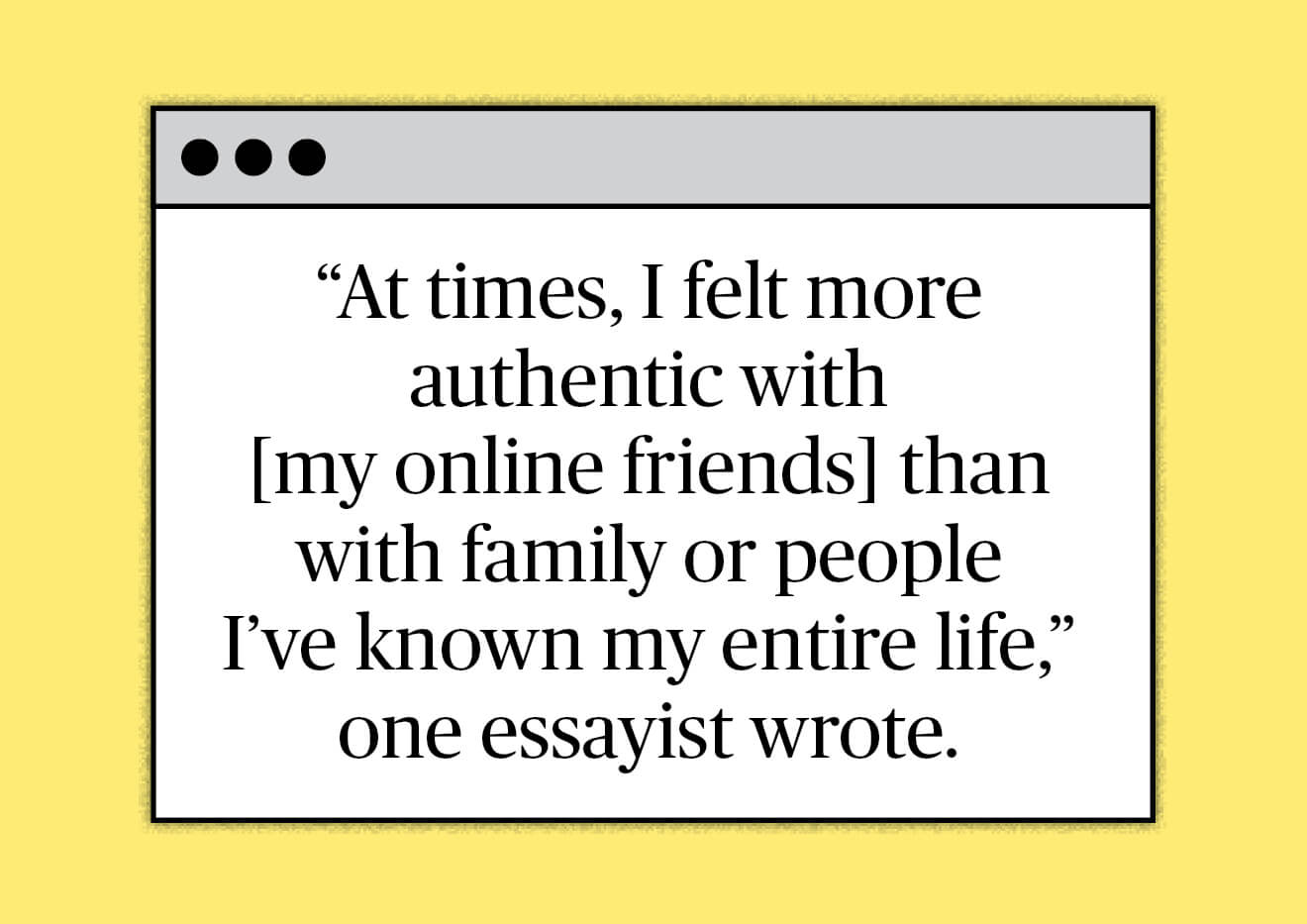 Illustration of a laptop screen with the text “At times, I felt more authentic with {my online friends} than with family or people I’ve known my entire life,” one essayist wrote.