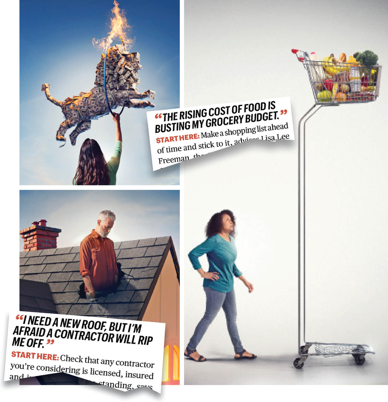 Collage of three image: a woman looking at a tall grocery cart, a man standing in the hole in his roof, a woman holding a hula hoop on fire while a lion made of dollar bills jumps through it. There are 2 torn pieces of paper with the text The rising cost of food is busting my grocery budget and I need a new roof, but I’m afraid a contractor will rip me off.