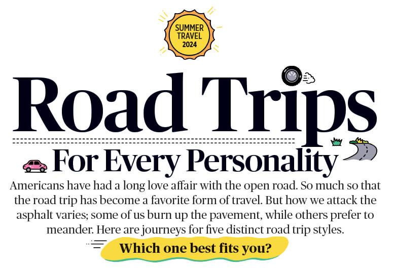 Road Trips for Every Personality. Americans have had a long love affair with the open road. So much so that the road trip has become a favorite form of travel. But how we attack the asphalt varies; some of us burn up the pavement, while others prefer to meander. Here are journeys for five distinct road trip styles. Which one best fits you?
