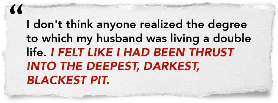 quote graphic that says: "I don't think anyone realized the degree to which my husband was living a double life. I felt like I had been thrust into the deepest, darkest, blackest pit." quote graphic that says: "I don't think anyone realized the degree to which my husband was living a double life. I felt like I had been thrust into the deepest, darkest, blackest pit."