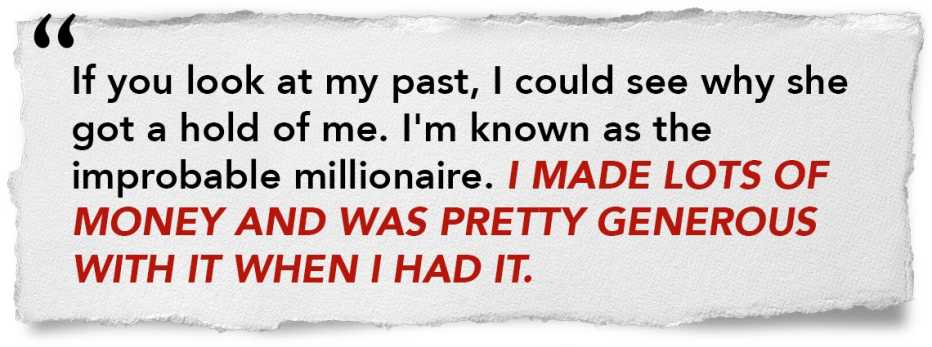 If you look at my past, I could see why she got a hold of me. I'm known as the improbably millionaire. I made lots of money and was pretty generous with it and when I had it If you look at my past, I could see why she got a hold of me. I'm known as the improbably millionaire. I made lots of money and was pretty generous with it and when I had it