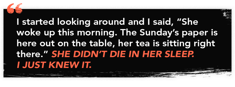 graphic quote that reads "I started looking around and I said, "She woke up this morning. The Sunday's paper is here out on the table, her tea is sitting right there." She didn't die in her sleep. I just knew it. graphic quote that reads "I started looking around and I said, "She woke up this morning. The Sunday's paper is here out on the table, her tea is sitting right there." She didn't die in her sleep. I just knew it.