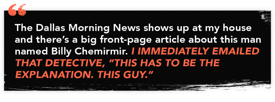 infographic with the quote: "The Dallas Morning News shows up at my house and there's a big front-page article about this man named Billy Chemirmir. I immediately emailed that detective, 'This has to be the explanation. This guy.''" infographic with the quote: "The Dallas Morning News shows up at my house and there's a big front-page article about this man named Billy Chemirmir. I immediately emailed that detective, 'This has to be the explanation. This guy.''"