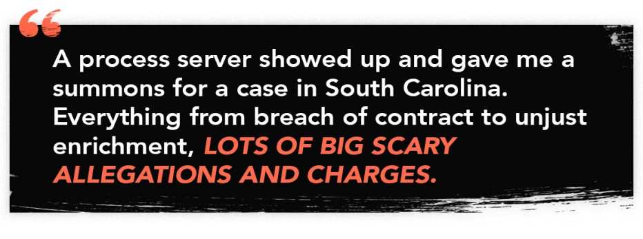 quote graphic that read: "A process server showed up and gave me a summons for a case in South Carolina. Everything from breach of contract to unjust enrichment, lots of big scary allegations and charges." quote graphic that read: "A process server showed up and gave me a summons for a case in South Carolina. Everything from breach of contract to unjust enrichment, lots of big scary allegations and charges."