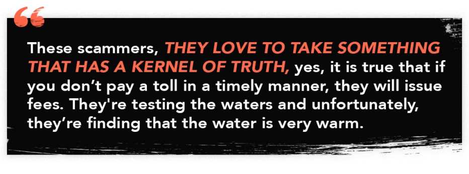 infographic quote that reads: "These scammers, they love to take something that has a kernel of truth, yes it is true that if you don't pay a toll in a timely manner, they will issue fees. They're testing the waters and unfortunately, they're finding that the water is very warm."